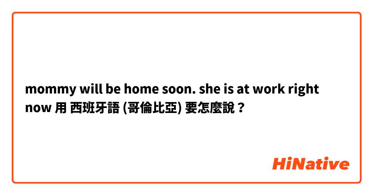mommy will be home soon. she is at work right now 用 西班牙語 (哥倫比亞) 要怎麼說？