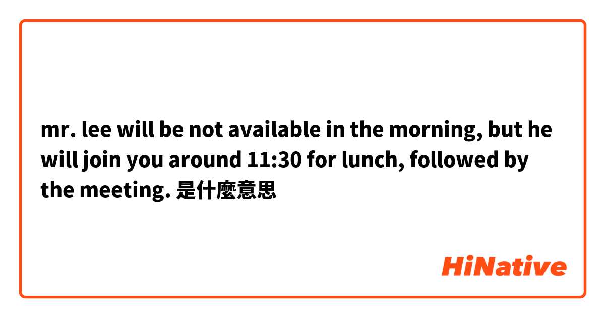 mr. lee will be not available in the morning, but he will join you around 11:30 for lunch, followed by the meeting. 是什麼意思