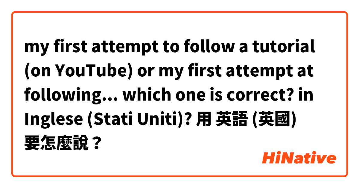 my first attempt to follow a tutorial (on YouTube) or my first attempt at following...

which one is correct?
 in Inglese (Stati Uniti)?用 英語 (英國) 要怎麼說？