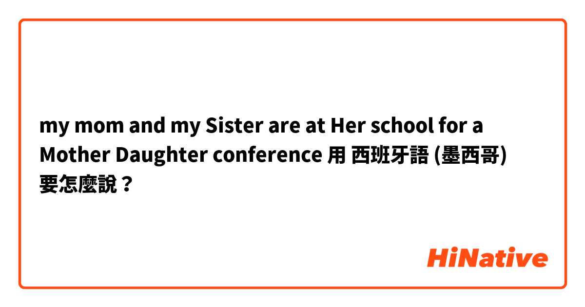 my mom and my Sister are at Her school for a Mother Daughter conference用 西班牙語 (墨西哥) 要怎麼說？