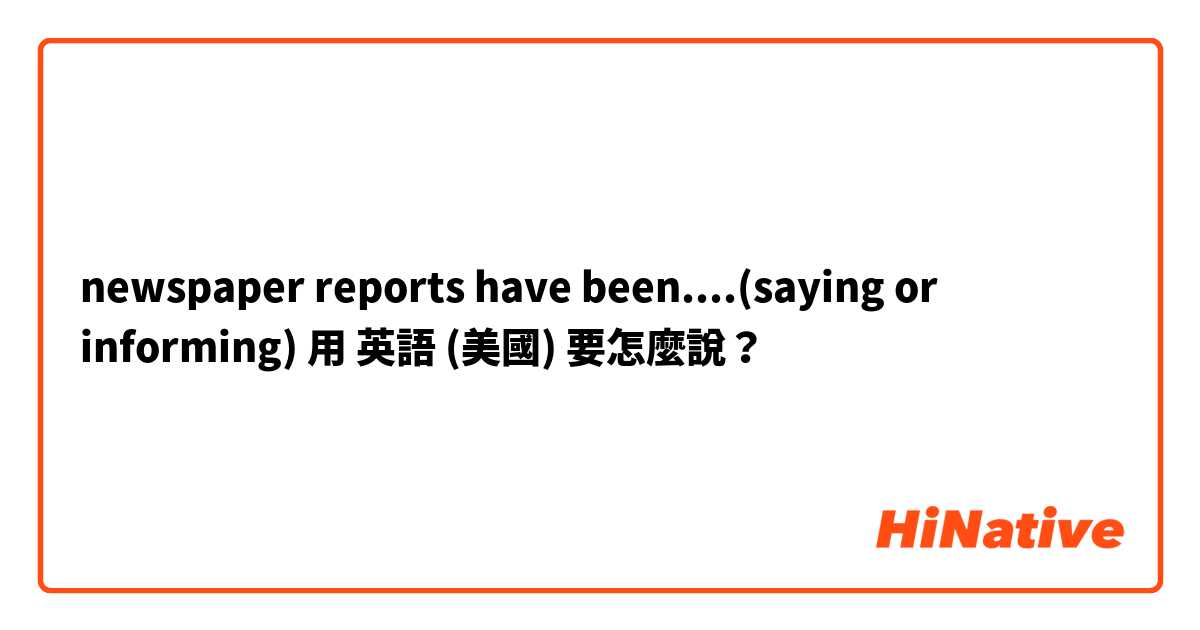 newspaper reports have been....(saying or informing)用 英語 (美國) 要怎麼說？