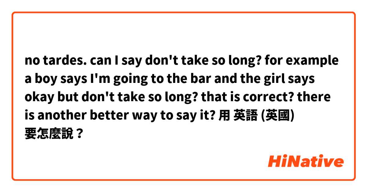 no tardes. can I say don't take so long? for example a boy says I'm going to the bar and the girl says okay but don't take so long? that is correct? there is another better way to say it?用 英語 (英國) 要怎麼說？