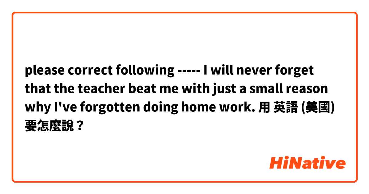 please correct following ----- I will never forget that the teacher beat me with just a small reason why I've forgotten doing home work.用 英語 (美國) 要怎麼說？