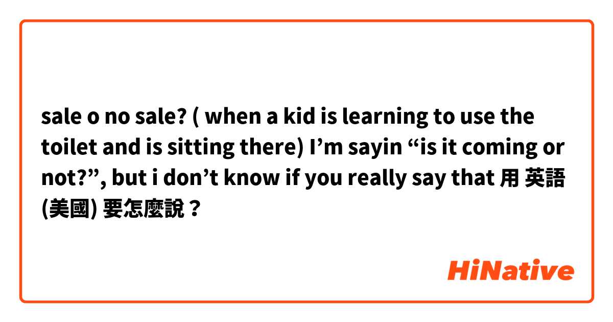 sale o no sale? ( when a kid is learning to use the toilet and is sitting there) I’m sayin “is it coming or not?”, but i don’t know if you really say that用 英語 (美國) 要怎麼說？
