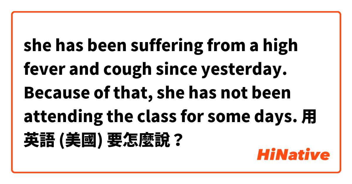 she has been suffering from a high fever and cough since yesterday. Because of that, she has not been attending the class for some days. 用 英語 (美國) 要怎麼說？