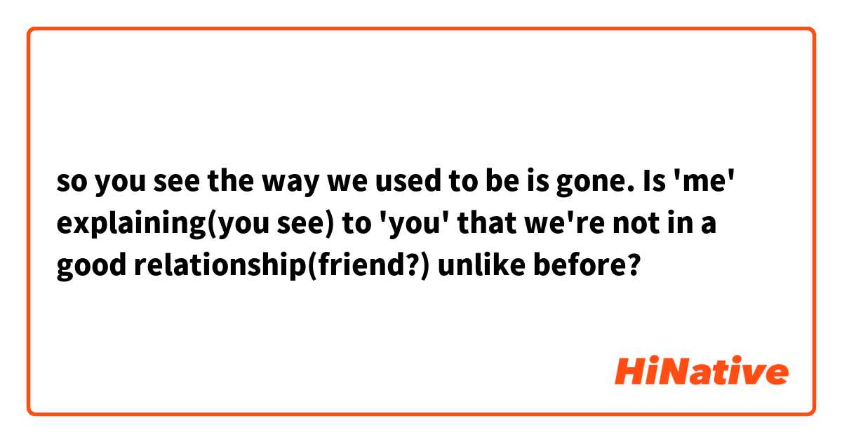 so you see the way we used to be is gone.

Is 'me' explaining(you see) to 'you' that we're not in a good relationship(friend?) unlike before?