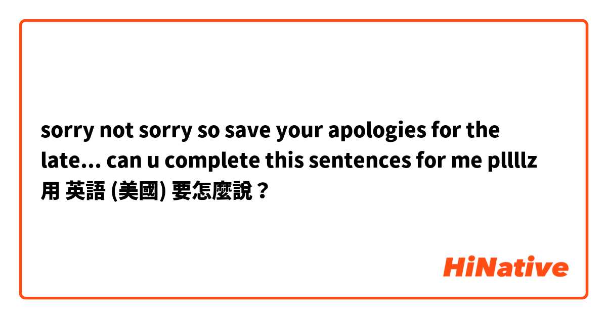 sorry not sorry so save your apologies for the late... can u complete this sentences for me pllllz用 英語 (美國) 要怎麼說？