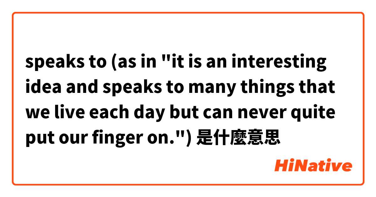 speaks to (as in "it is an interesting idea and speaks to many things that we live each day but can never quite put our finger on.")是什麼意思