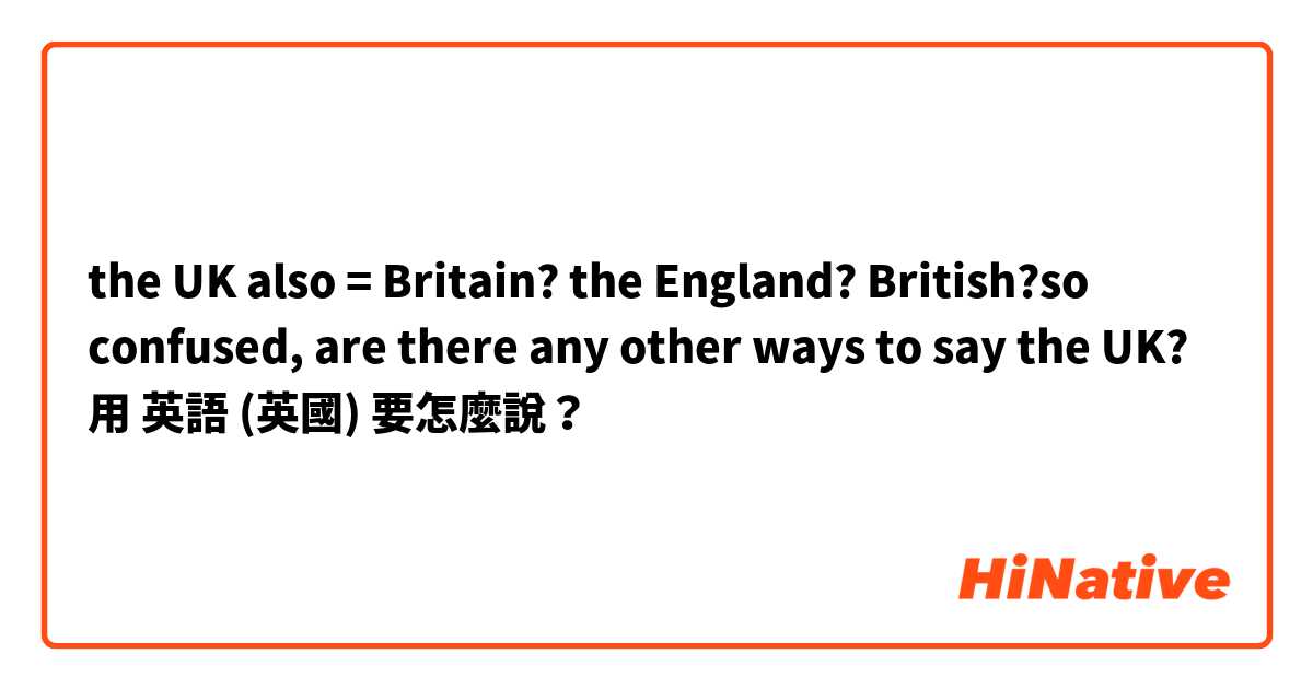 the UK also = Britain? the England? British?so confused, are there any other ways to say the UK? 用 英語 (英國) 要怎麼說？