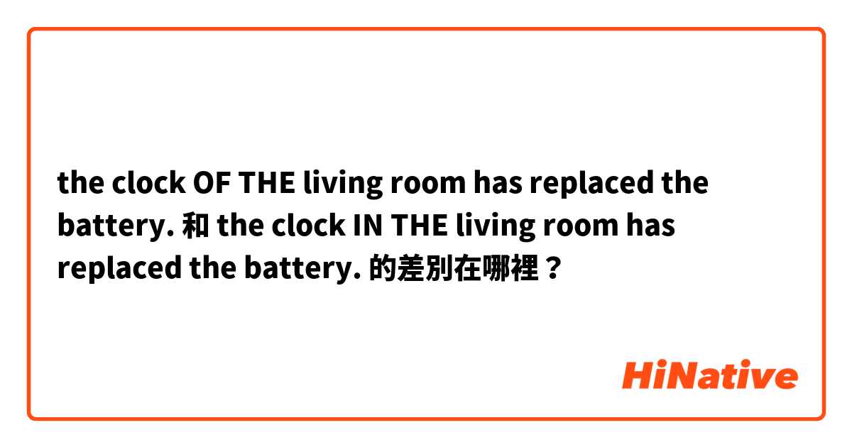 the clock OF THE living room has replaced the battery. 和 the clock IN THE  living room has replaced the battery. 的差別在哪裡？