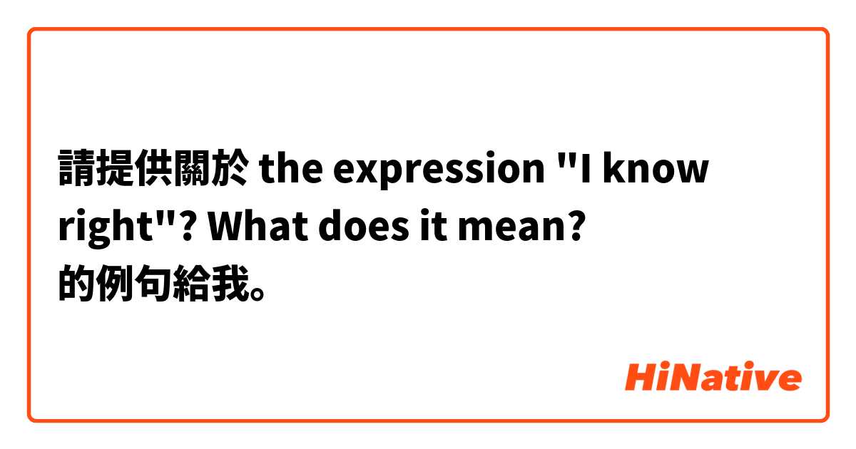 請提供關於 the expression "I know right"? What does it mean? 的例句給我。