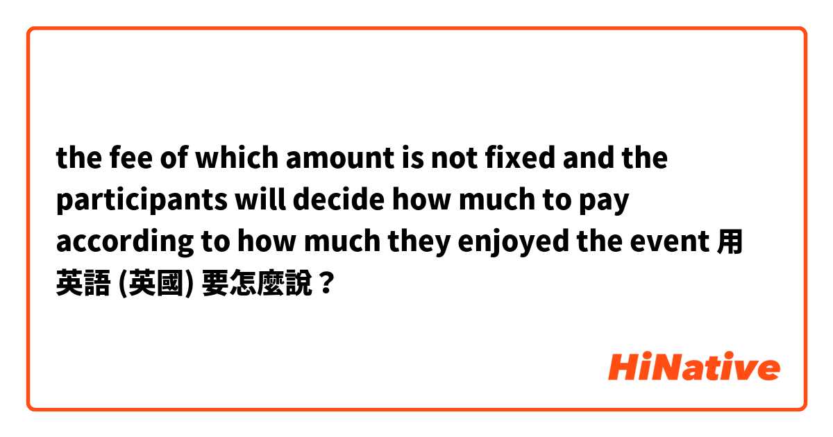 the fee of which amount is not fixed and the participants will decide how much to pay according to how much they enjoyed the event用 英語 (英國) 要怎麼說？