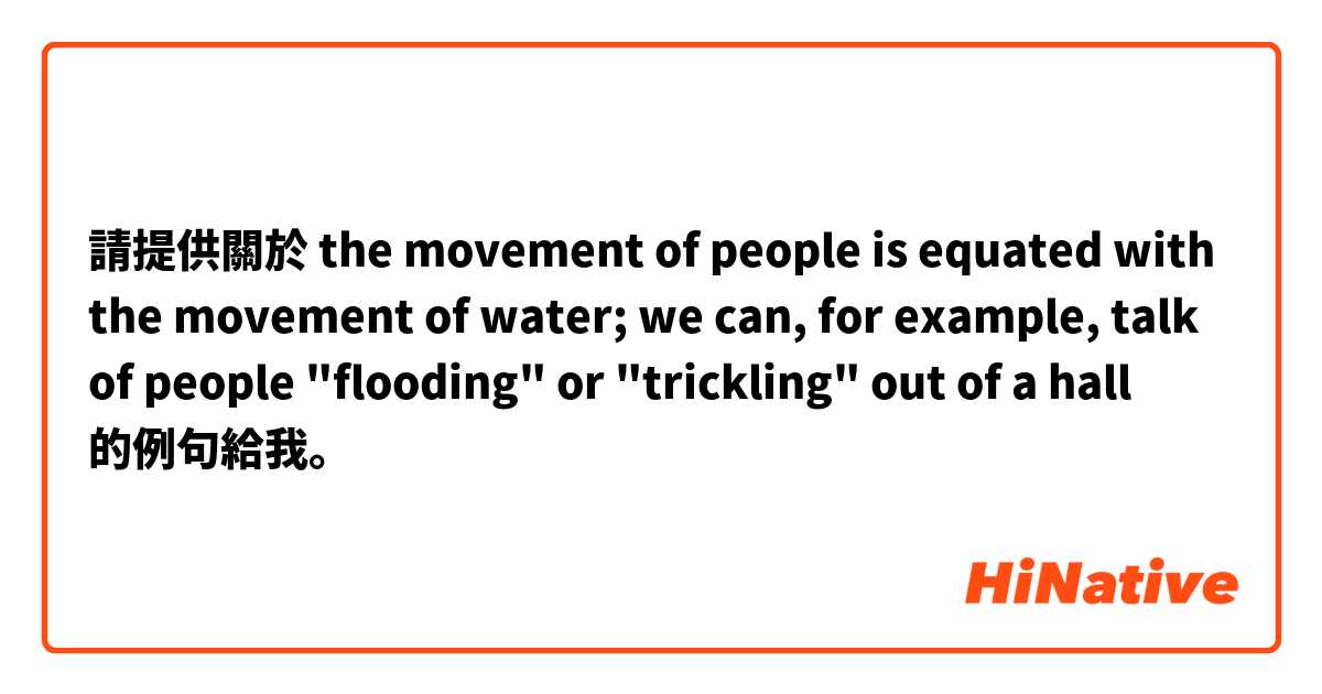 請提供關於 the movement of people is equated with the movement of water; we can, for example, talk of people "flooding" or "trickling" out of a hall 的例句給我。