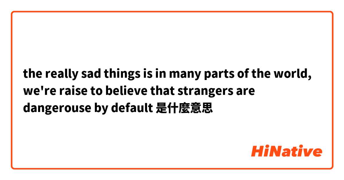 the really sad things is in many parts of the world, we're raise to believe that strangers are dangerouse by default是什麼意思