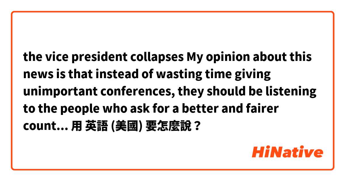 the vice president collapses
My opinion about this news is that instead of wasting time giving unimportant conferences, they should be listening to the people who ask for a better and fairer country without corruption.用 英語 (美國) 要怎麼說？