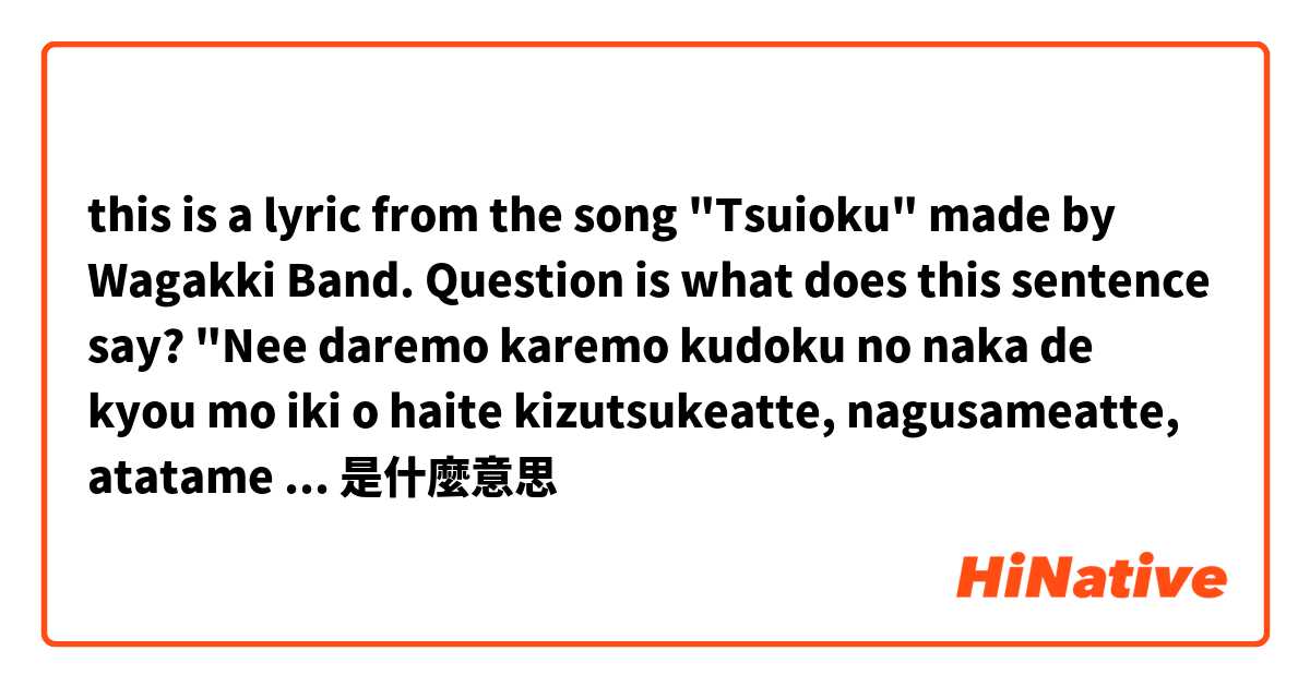 this is a lyric from the song "Tsuioku" made by Wagakki Band.
Question is what does this sentence say?
"Nee daremo karemo kudoku no naka de kyou mo iki o haite kizutsukeatte, nagusameatte, atatame aimashou.是什麼意思