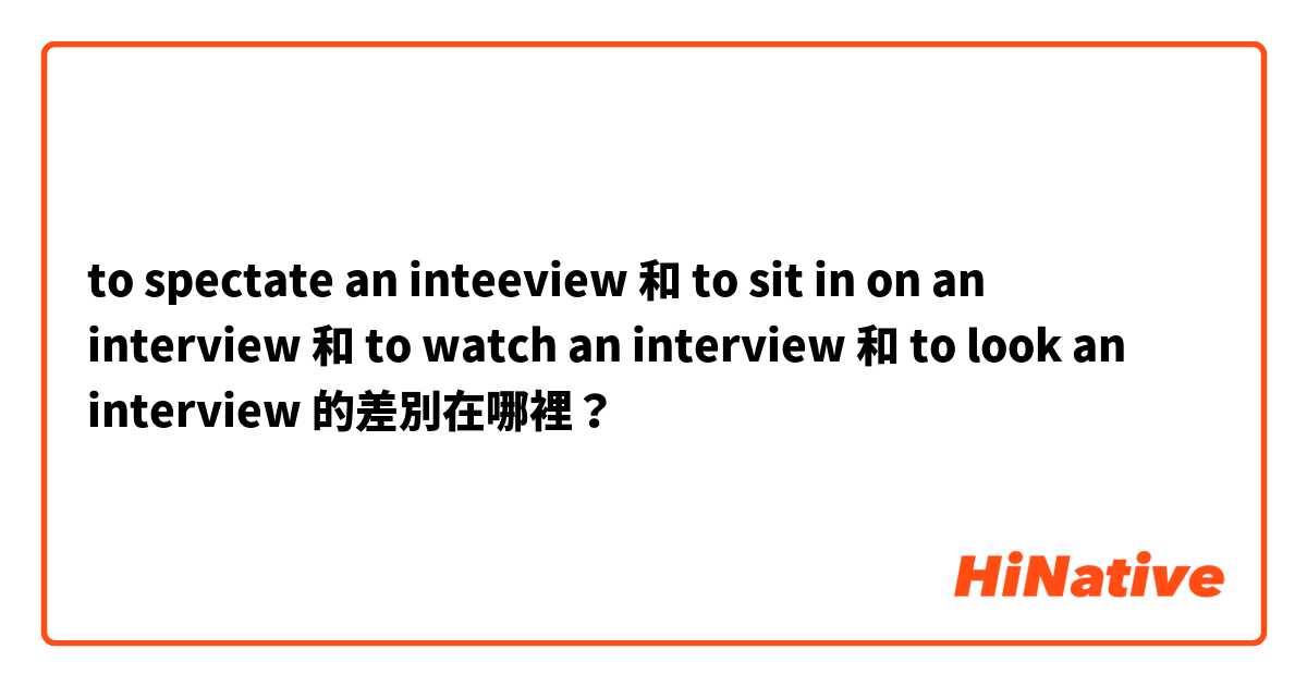 to spectate an inteeview 和 to sit in on an interview 和 to watch an interview 和 to look an interview 的差別在哪裡？