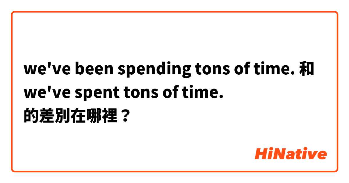 we've been spending tons of time. 和 we've spent tons of time. 的差別在哪裡？