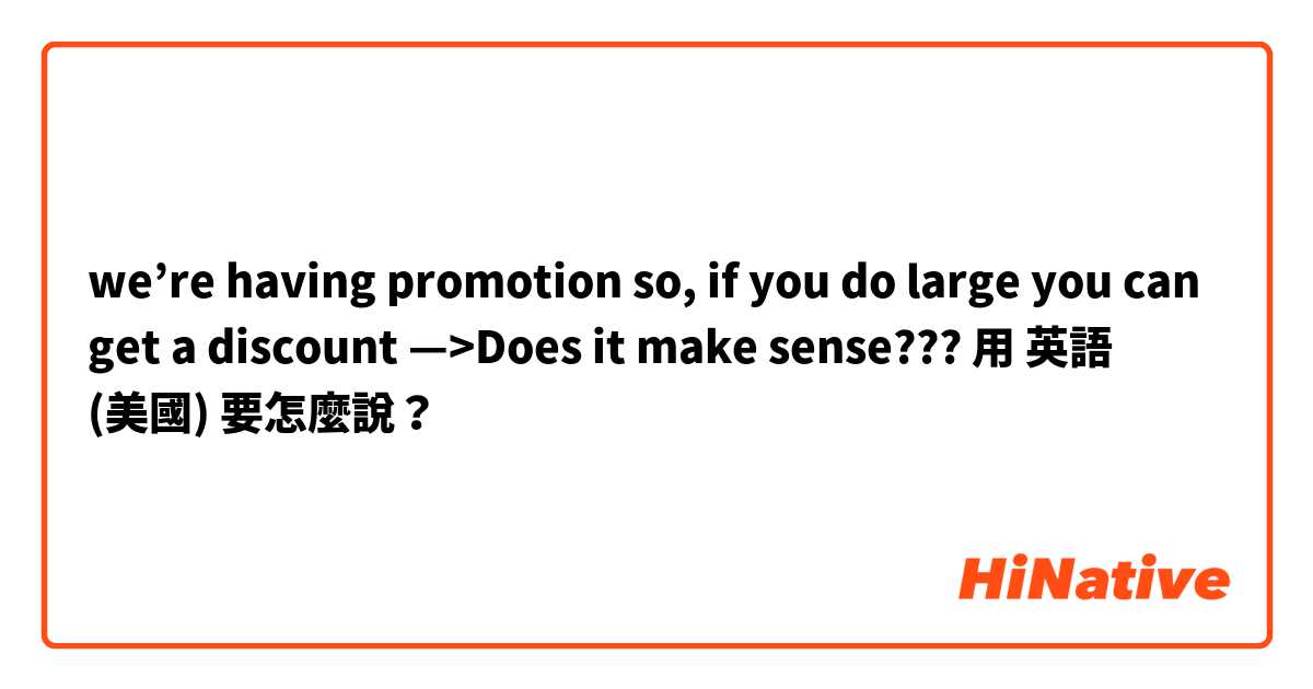 we’re having promotion so, if you do large you can get a discount —>Does it make sense???用 英語 (美國) 要怎麼說？