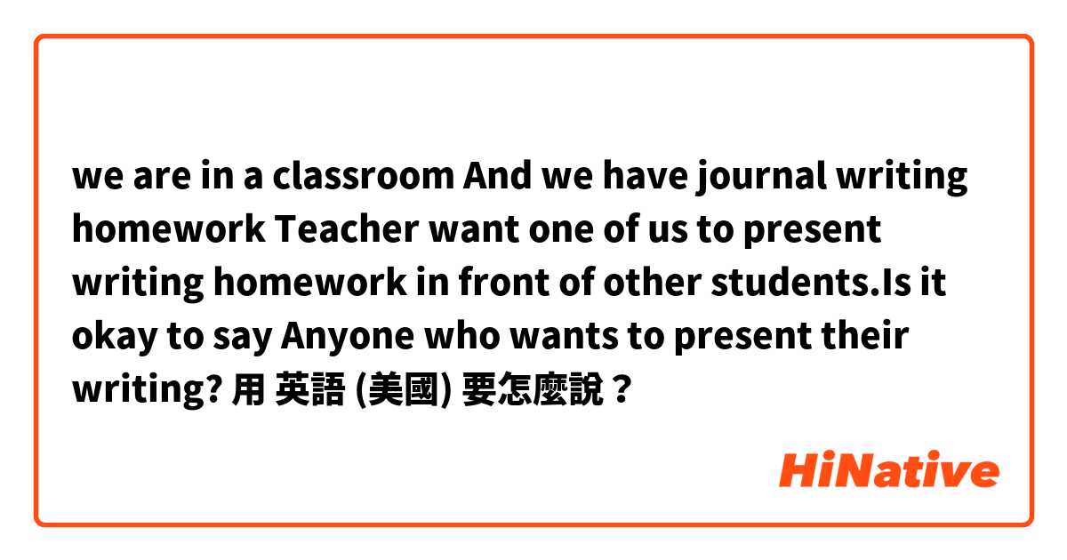 we are in a classroom
And we have journal writing homework
Teacher want one of us to present writing homework in front of other students.Is it okay to say
 Anyone who wants to present their writing?用 英語 (美國) 要怎麼說？