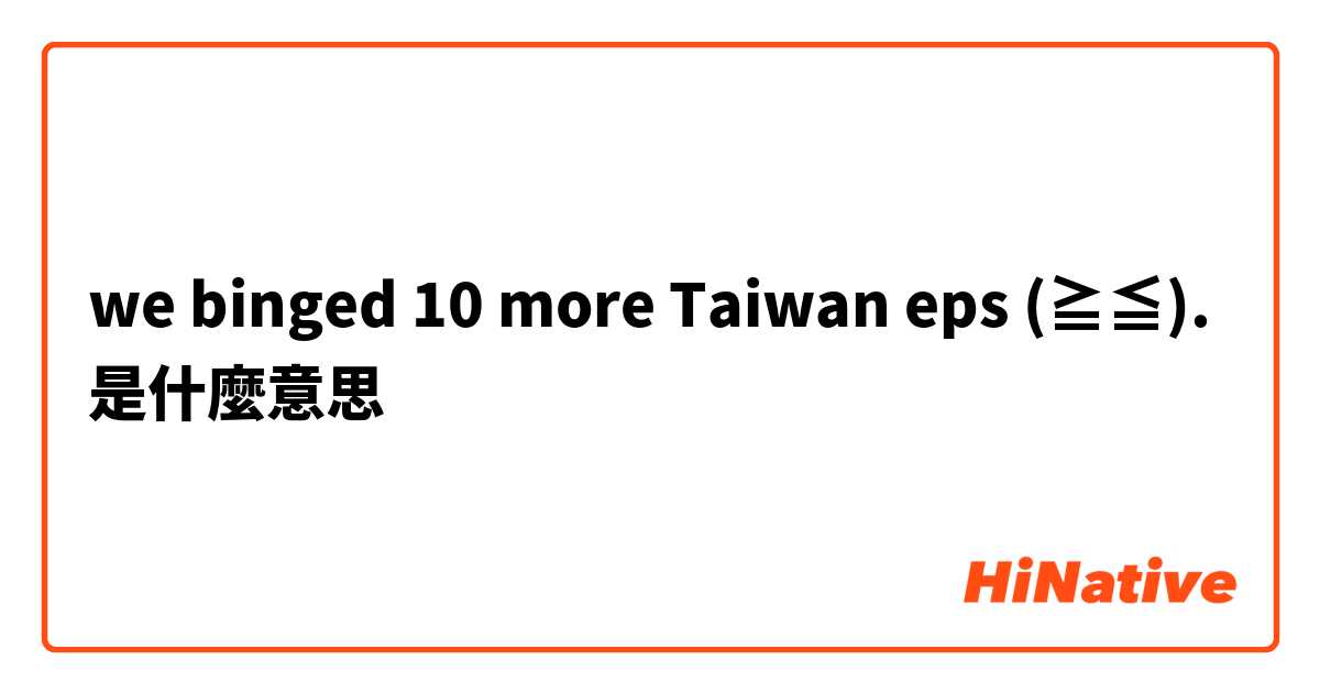we binged 10 more Taiwan eps (≧▽≦).是什麼意思