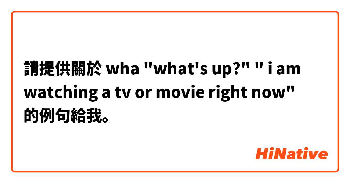 請提供關於 wha
"what's up?" " i am watching a tv or movie right now"  的例句給我。