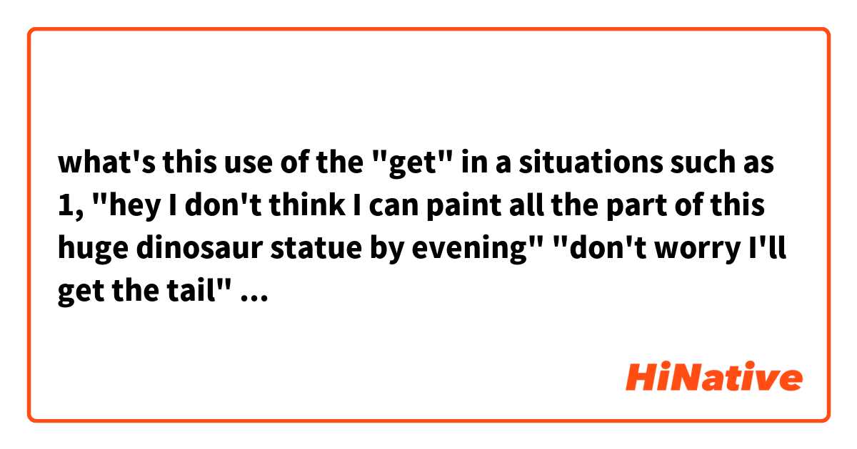 what's this use of the "get" in a situations such as           1, "hey I don't think I can paint all the part of this huge dinosaur statue by evening"  "don't worry I'll get the tail"              2,(to his girlfriend who is spreading sun cream  on his body.) "honey, can you get my leg too?"