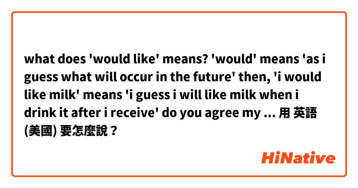 what does 'would like' means?

'would' means 'as i guess what will occur in the future'

then, 'i would like milk' means 'i guess i will like milk when i drink it after i receive'

do you agree my analize?





用 英語 (美國) 要怎麼說？