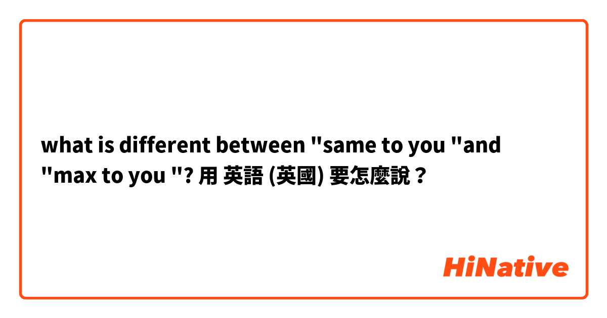 what is different between "same to you "and "max to you "?用 英語 (英國) 要怎麼說？