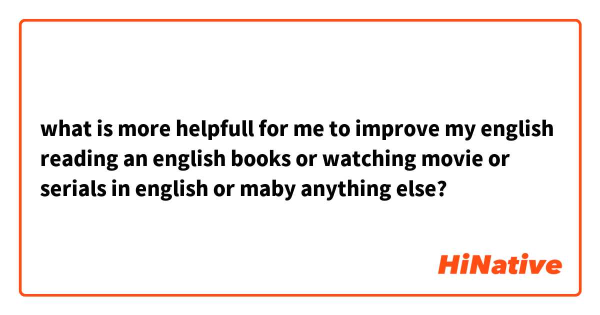 what is more helpfull for me to improve my english reading an english books or watching movie or serials in english or maby anything else?