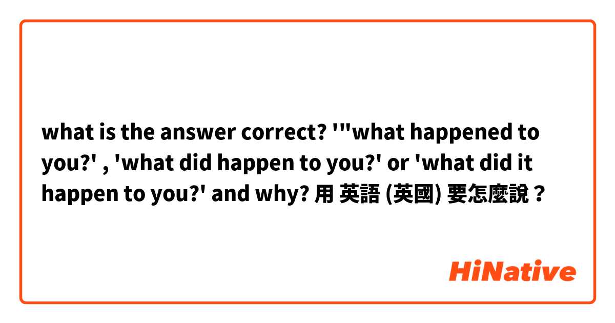 what is the answer correct? '"what happened to you?' , 'what did happen to you?' or 'what did it happen to you?' and why?用 英語 (英國) 要怎麼說？