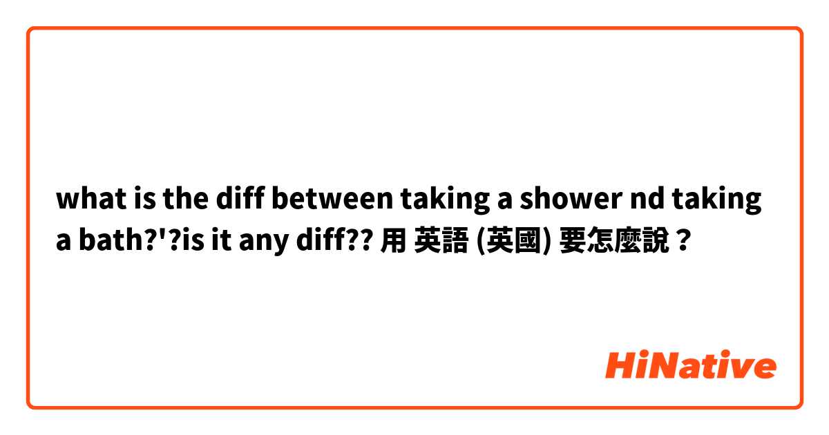 what is the diff between taking a shower nd taking a bath?'?is it any diff??用 英語 (英國) 要怎麼說？