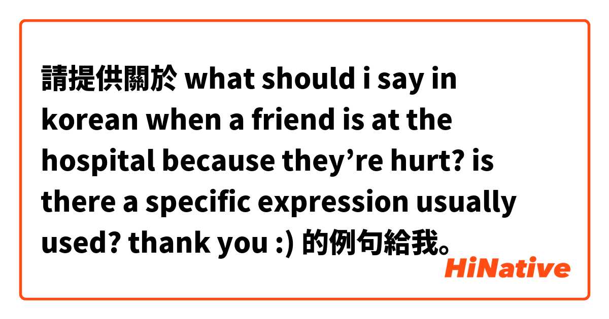 請提供關於 what should i say in korean when a friend is at the hospital because they’re hurt? is there a specific expression usually used? thank you :) 的例句給我。