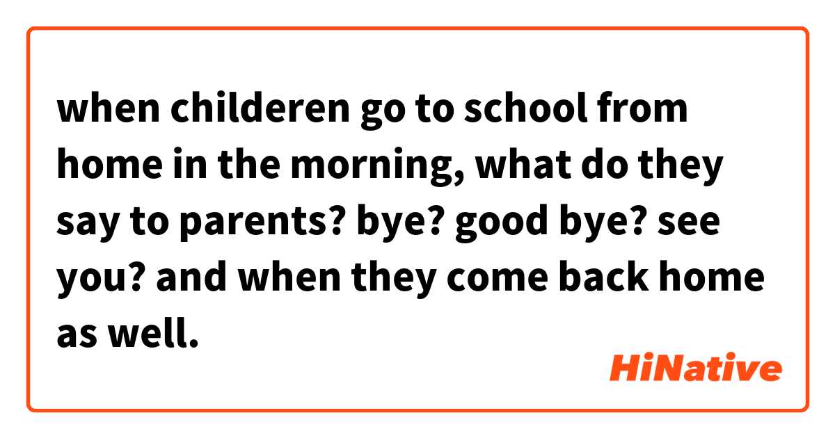 when childeren go to school from home in the morning, what do they say to parents? 
bye? good bye? see you?

and when they come back home as well.