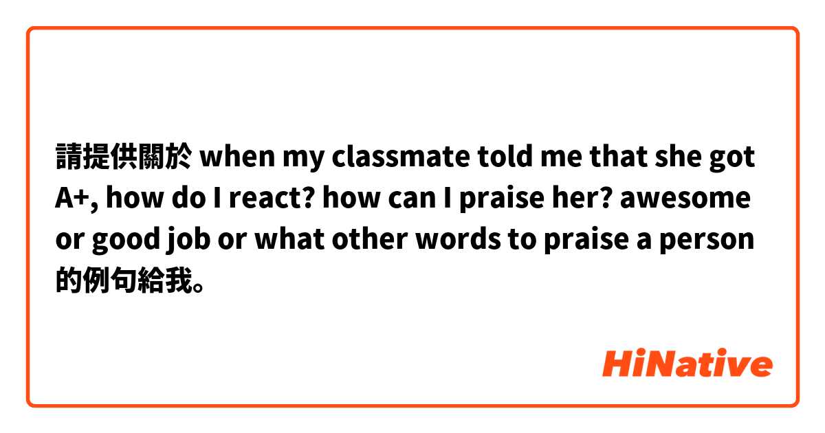 請提供關於 when my classmate told me that she got A+, how do I react? how can I praise her? awesome or good job or what other words to praise a person 的例句給我。