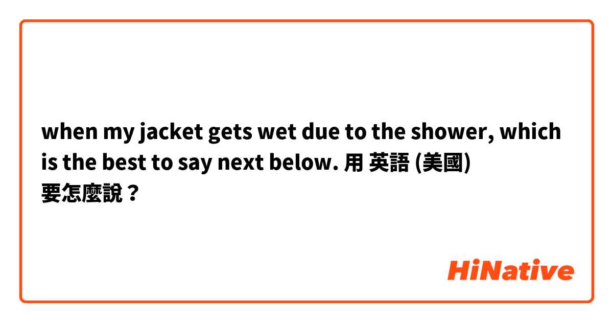 when my jacket gets wet due to the shower, which is the best to say next below.用 英語 (美國) 要怎麼說？