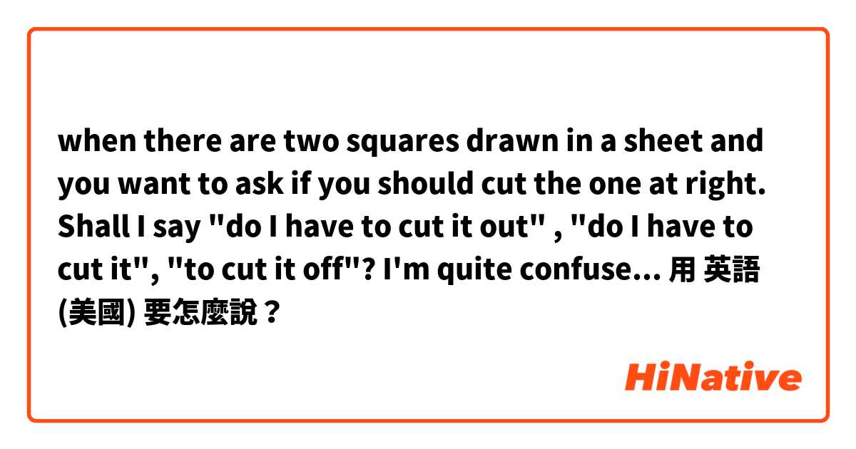 when there are two squares drawn in a sheet and you want to ask if you should cut the one at right. Shall I say "do I have to cut it out" , "do I have to cut it", "to cut it off"? I'm quite confused with those out/off/etc things, thanks !用 英語 (美國) 要怎麼說？