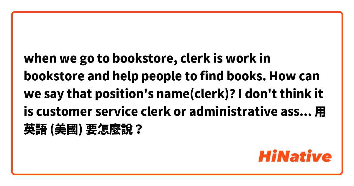when we go to bookstore, 
clerk is work in bookstore and help people to find books.
How can we say that position's name(clerk)?

I don't think it is customer service clerk or administrative assistant.. What is the position's name?用 英語 (美國) 要怎麼說？