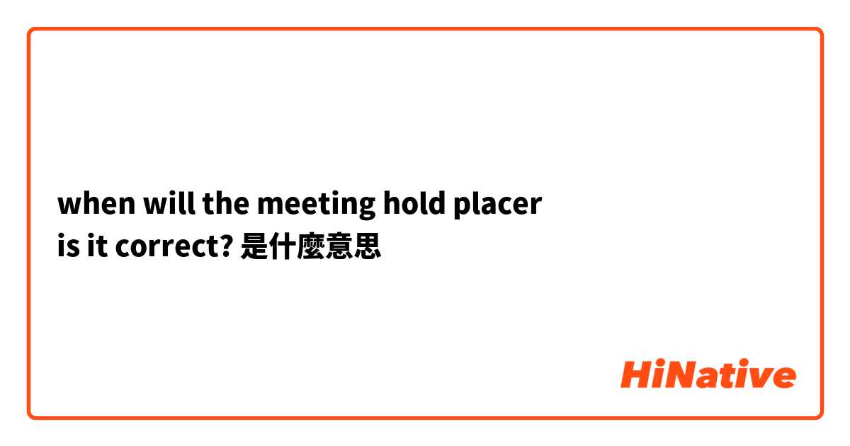 when will the meeting hold placer
is it correct?是什麼意思