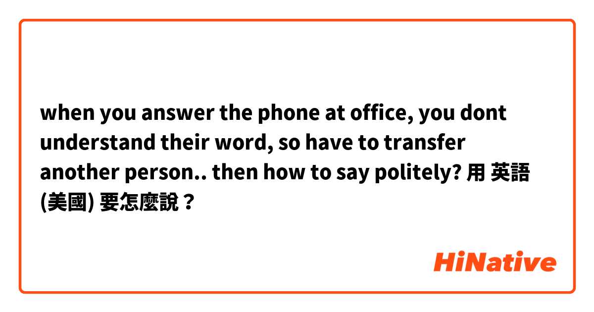 when you answer the phone at office, you dont understand their word, so have to transfer another person.. then how to say politely? 用 英語 (美國) 要怎麼說？
