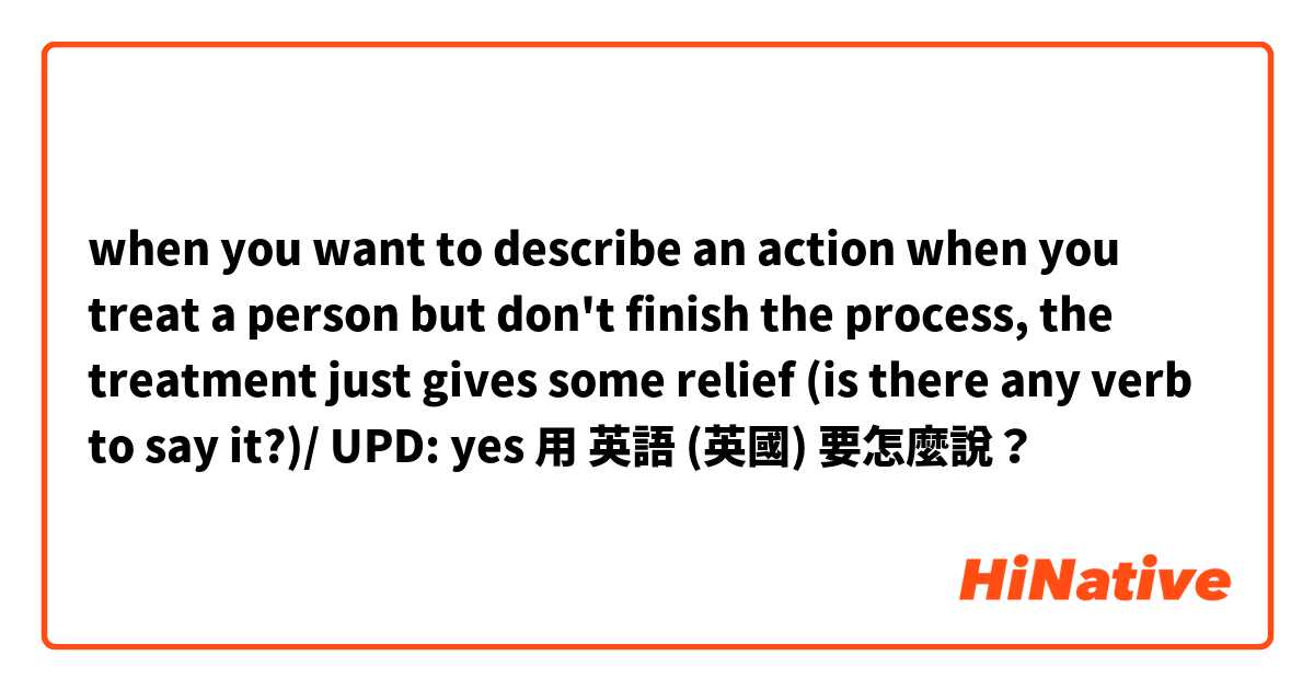 when you want to describe an action when you treat a person but don't finish the process, the treatment just gives some relief (is there any verb to say it?)/ UPD: yes用 英語 (英國) 要怎麼說？