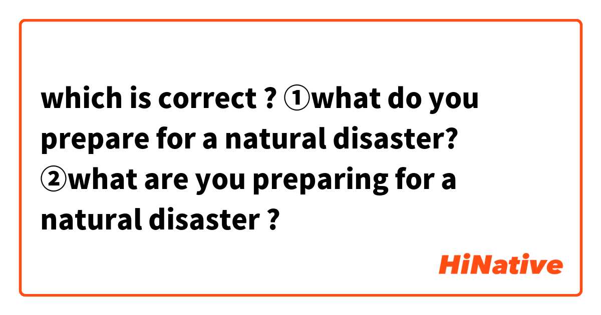 which is correct ?

①what  do you prepare for a natural  disaster?

②what are you preparing for a natural disaster ?