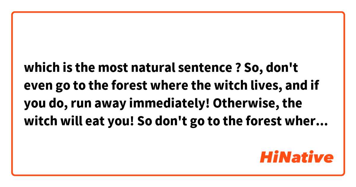 which is the most natural sentence ?

So, don't even go to the forest where the witch lives, 
and if you do, run away immediately!
Otherwise, the witch will eat you!

So don't go to the forest where the witch lives, but run away as soon as you meet her!
Or you'll be eaten by the witch!

so don't go to the forest where the witch lives, and run quickly if you meet her!
or you will be eaten by a witch!

So don't go to the forest where the witch lives, and run away immediately if you meet her!
Or you will be eaten by witches!
