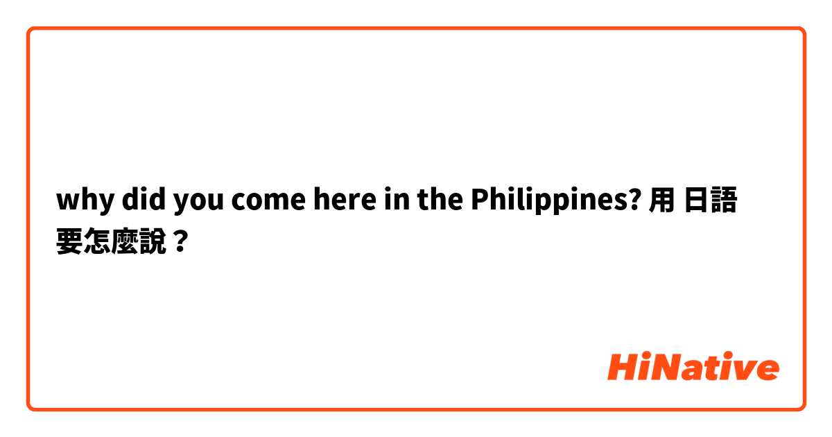 why did you come here in the Philippines?用 日語 要怎麼說？