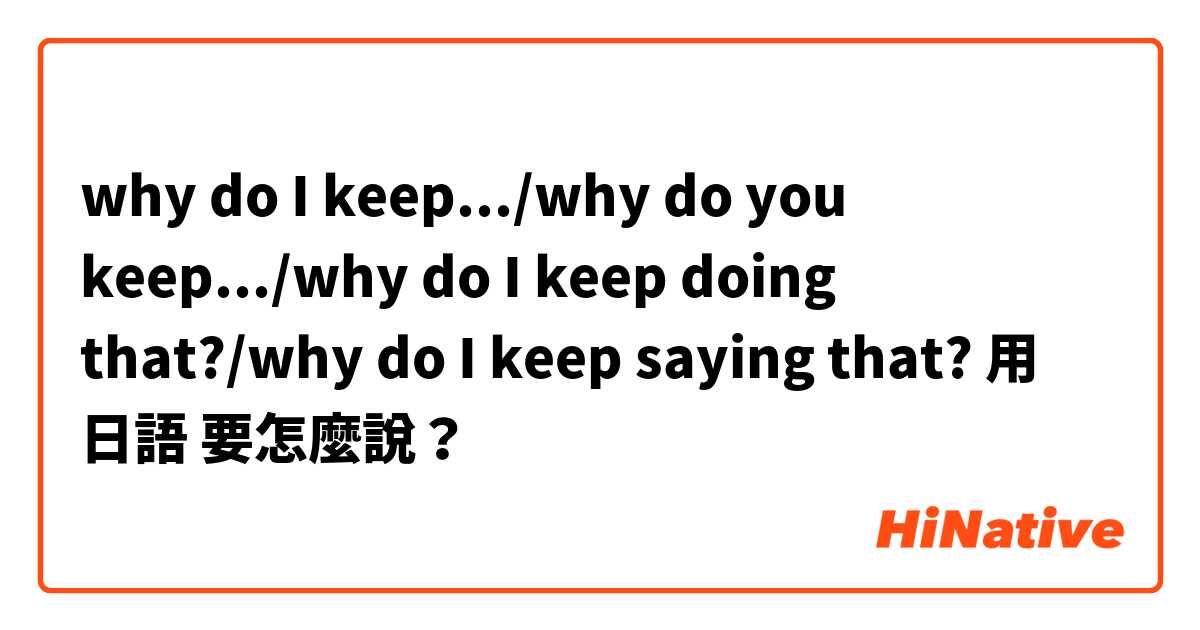 why do I keep.../why do you keep.../why do I keep doing that?/why do I keep saying that?用 日語 要怎麼說？