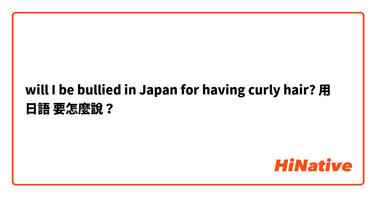 will I be bullied in Japan for having curly hair?用 日語 要怎麼說？