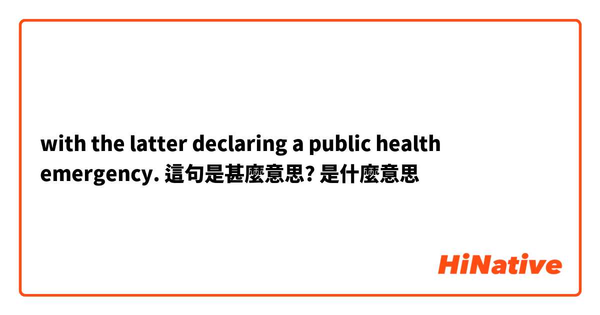 with the latter declaring a public health emergency. 這句是甚麼意思?是什麼意思