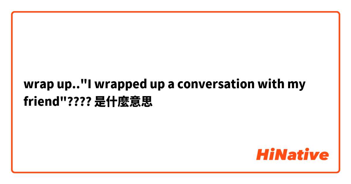 wrap up.."I wrapped up a conversation with my friend"???? 是什麼意思