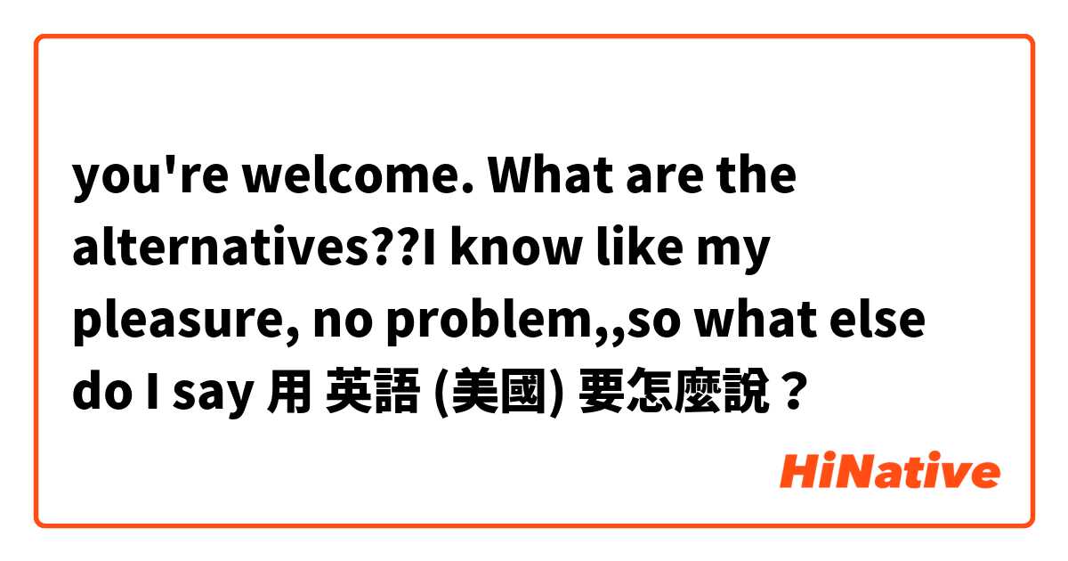 you're welcome. What are the alternatives??I know like my pleasure, no problem,,so what else do I say用 英語 (美國) 要怎麼說？