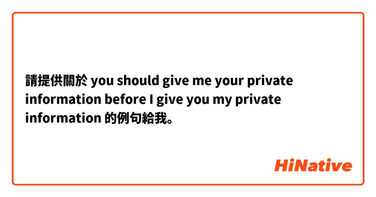 請提供關於 you  should give me your private information before I give you my private information 的例句給我。